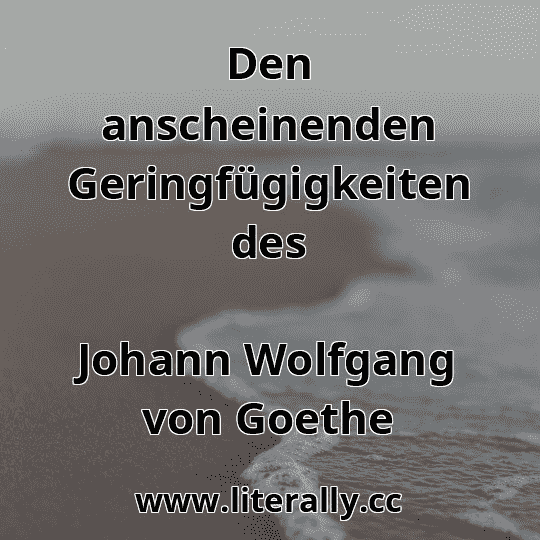 Den anscheinenden Geringfügigkeiten des
Johann Wolfgang von Goethe
