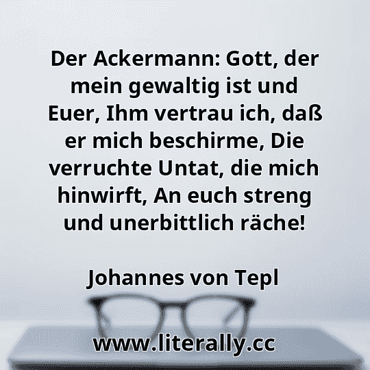 Der Ackermann: Gott, der mein gewaltig ist und Euer, Ihm vertrau ich, daß er mich beschirme, Die verruchte Untat, die mich hinwirft, An euch streng und unerbittlich räche!
Johannes von Tepl
