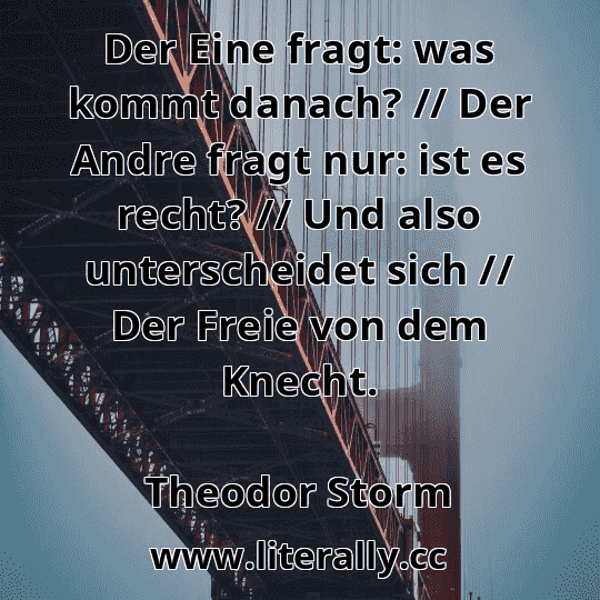 Der Eine fragt: was kommt danach? // Der Andre fragt nur: ist es recht? // Und also unterscheidet sich // Der Freie von dem Knecht.
Theodor Storm
