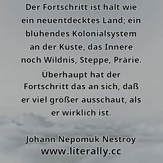 Der Fortschritt ist halt wie ein neuentdecktes Land; ein blühendes Kolonialsystem an der Küste, das Innere noch Wildnis, Steppe, Prärie. Überhaupt hat der Fortschritt das an sich, daß er viel größer ausschaut, als er wirklich ist.
Johann Nepomuk Nestroy
