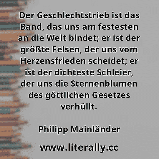 Der Geschlechtstrieb ist das Band, das uns am festesten an die Welt bindet; er ist der größte Felsen, der uns vom Herzensfrieden scheidet; er ist der dichteste Schleier, der uns die Sternenblumen des göttlichen Gesetzes verhüllt.
Philipp Mainländer
