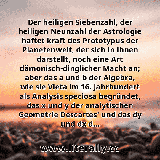 Der heiligen Siebenzahl, der heiligen Neunzahl der Astrologie haftet kraft des Prototypus der Planetenwelt, der sich in ihnen darstellt, noch eine Art dämonisch-dinglicher Macht an; aber das a und b der Algebra, wie sie Vieta im 16. Jahrhundert als Analysis speciosa begründet, das x und y der analytischen Geometrie Descartes' und das dy und dx d...