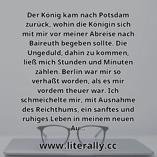 Der König kam nach Potsdam zurück, wohin die Königin sich mit mir vor meiner Abreise nach Baireuth begeben sollte. Die Ungeduld, dahin zu kommen, ließ mich Stunden und Minuten zählen. Berlin war mir so verhaßt worden, als es mir vordem theuer war. Ich schmeichelte mir, mit Ausnahme des Reichthums, ein sanftes und ruhiges Leben in meinem neuen Au...