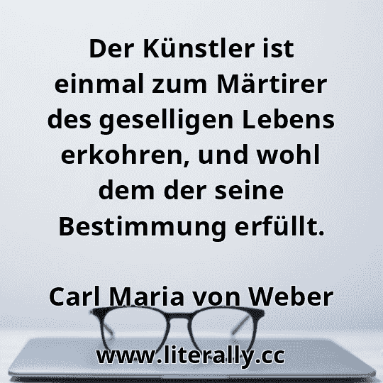 Der Künstler ist einmal zum Märtirer des geselligen Lebens erkohren, und wohl dem der seine Bestimmung erfüllt.
Carl Maria von Weber
