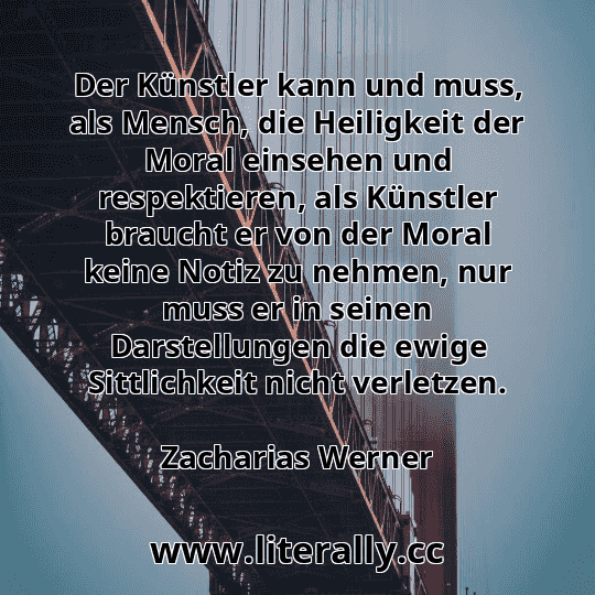 Der Künstler kann und muss, als Mensch, die Heiligkeit der Moral einsehen und respektieren, als Künstler braucht er von der Moral keine Notiz zu nehmen, nur muss er in seinen Darstellungen die ewige Sittlichkeit nicht verletzen.
Zacharias Werner
