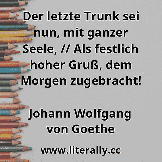 Der letzte Trunk sei nun, mit ganzer Seele, // Als festlich hoher Gruß, dem Morgen zugebracht!
Johann Wolfgang von Goethe

