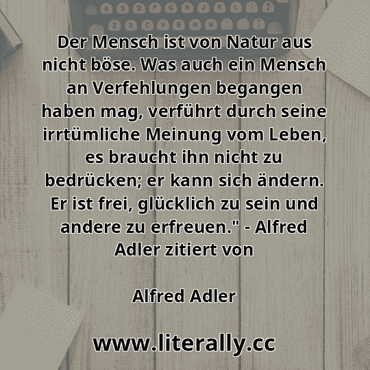 Der Mensch ist von Natur aus nicht böse. Was auch ein Mensch an Verfehlungen begangen haben mag, verführt durch seine irrtümliche Meinung vom Leben, es braucht ihn nicht zu bedrücken; er kann sich ändern. Er ist frei, glücklich zu sein und andere zu erfreuen." - Alfred Adler zitiert von
Alfred Adler
