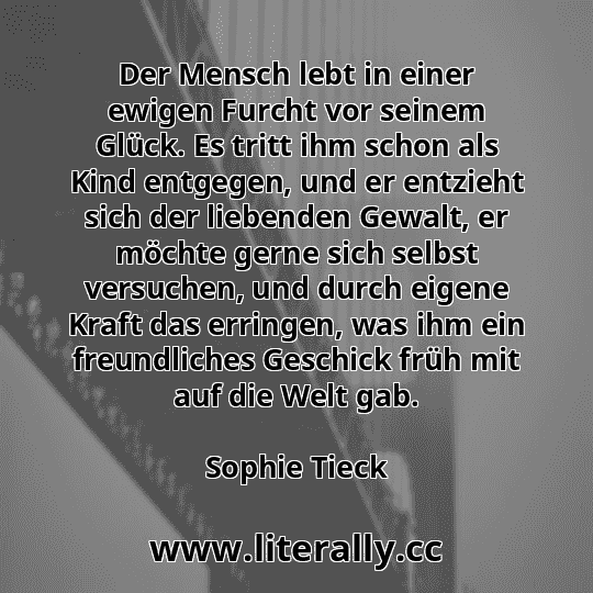 Der Mensch lebt in einer ewigen Furcht vor seinem Glück. Es tritt ihm schon als Kind entgegen, und er entzieht sich der liebenden Gewalt, er möchte gerne sich selbst versuchen, und durch eigene Kraft das erringen, was ihm ein freundliches Geschick früh mit auf die Welt gab.
Sophie Tieck
