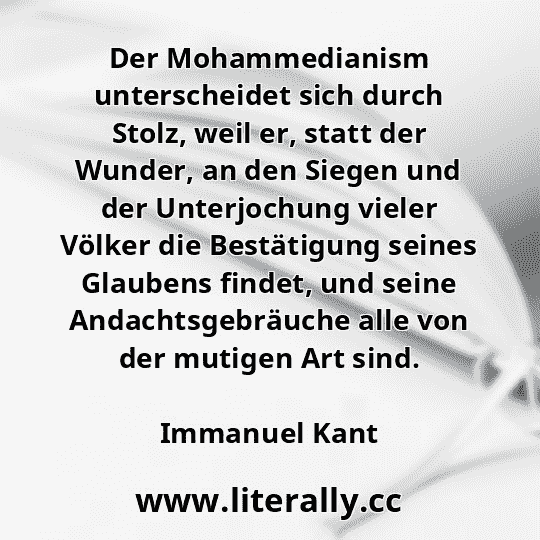 Der Mohammedianism unterscheidet sich durch Stolz, weil er, statt der Wunder, an den Siegen und der Unterjochung vieler Völker die Bestätigung seines Glaubens findet, und seine Andachtsgebräuche alle von der mutigen Art sind.
Immanuel Kant
