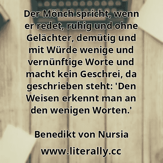 Der Mönch spricht, wenn er redet, ruhig und ohne Gelächter, demütig und mit Würde wenige und vernünftige Worte und macht kein Geschrei, da geschrieben steht: 'Den Weisen erkennt man an den wenigen Worten.'
Benedikt von Nursia
