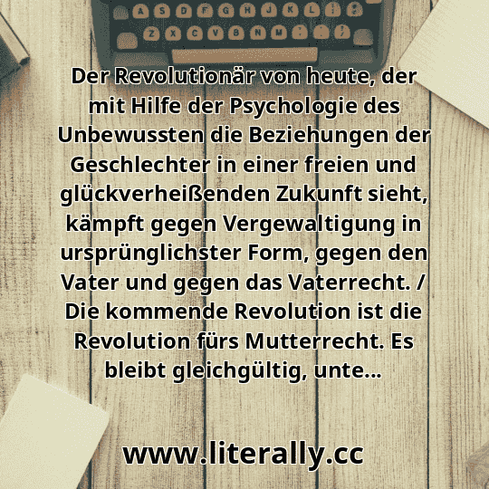 Der Revolutionär von heute, der mit Hilfe der Psychologie des Unbewussten die Beziehungen der Geschlechter in einer freien und glückverheißenden Zukunft sieht, kämpft gegen Vergewaltigung in ursprünglichster Form, gegen den Vater und gegen das Vaterrecht. / Die kommende Revolution ist die Revolution fürs Mutterrecht. Es bleibt gleichgültig, unte...