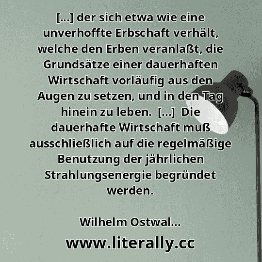[...] der sich etwa wie eine unverhoffte Erbschaft verhält, welche den Erben veranlaßt, die Grundsätze einer dauerhaften Wirtschaft vorläufig aus den Augen zu setzen, und in den Tag hinein zu leben.  [...]  Die dauerhafte Wirtschaft muß ausschließlich auf die regelmäßige Benutzung der jährlichen Strahlungsenergie begründet werden.
Wilhelm Ostwal...