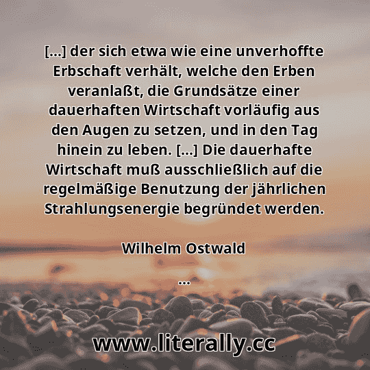 [...] der sich etwa wie eine unverhoffte Erbschaft verhält, welche den Erben veranlaßt, die Grundsätze einer dauerhaften Wirtschaft vorläufig aus den Augen zu setzen, und in den Tag hinein zu leben. [...] Die dauerhafte Wirtschaft muß ausschließlich auf die regelmäßige Benutzung der jährlichen Strahlungsenergie begründet werden.
Wilhelm Ostwald
...