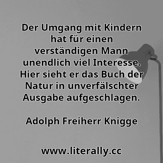 Der Umgang mit Kindern hat für einen verständigen Mann unendlich viel Interesse. Hier sieht er das Buch der Natur in unverfälschter Ausgabe aufgeschlagen.
Adolph Freiherr Knigge

