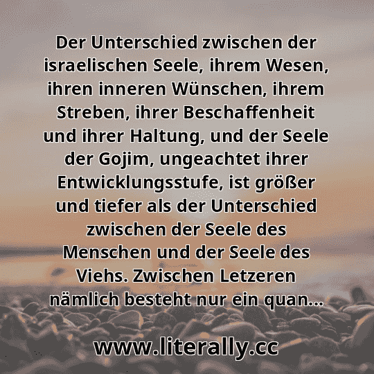 Der Unterschied zwischen der israelischen Seele, ihrem Wesen, ihren inneren Wünschen, ihrem Streben, ihrer Beschaffenheit und ihrer Haltung, und der Seele der Gojim, ungeachtet ihrer Entwicklungsstufe, ist größer und tiefer als der Unterschied zwischen der Seele des Menschen und der Seele des Viehs. Zwischen Letzeren nämlich besteht nur ein quan...