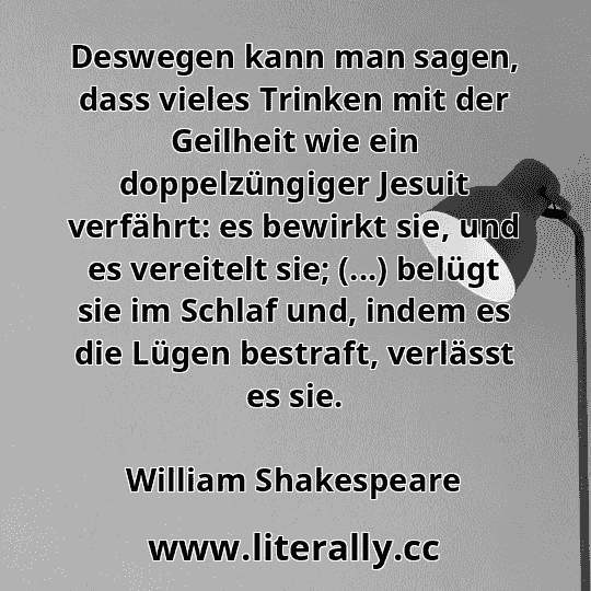 Deswegen kann man sagen, dass vieles Trinken mit der Geilheit wie ein doppelzüngiger Jesuit verfährt: es bewirkt sie, und es vereitelt sie; (...) belügt sie im Schlaf und, indem es die Lügen bestraft, verlässt es sie.
William Shakespeare

