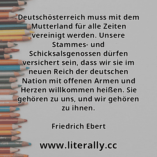 Deutschösterreich muss mit dem Mutterland für alle Zeiten vereinigt werden. Unsere Stammes- und Schicksalsgenossen dürfen versichert sein, dass wir sie im neuen Reich der deutschen Nation mit offenen Armen und Herzen willkommen heißen. Sie gehören zu uns, und wir gehören zu ihnen.
Friedrich Ebert
