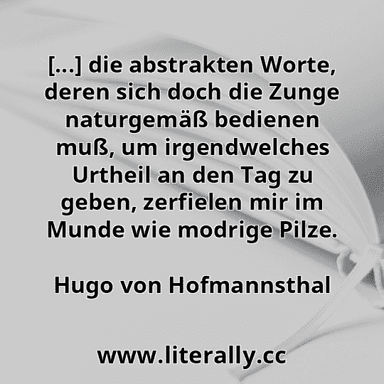 [...] die abstrakten Worte, deren sich doch die Zunge naturgemäß bedienen muß, um irgendwelches Urtheil an den Tag zu geben, zerfielen mir im Munde wie modrige Pilze.
Hugo von Hofmannsthal
