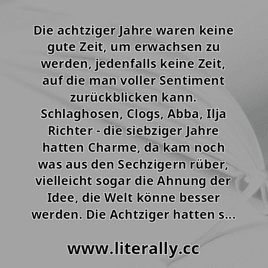Die achtziger Jahre waren keine gute Zeit, um erwachsen zu werden, jedenfalls keine Zeit, auf die man voller Sentiment zurückblicken kann. Schlaghosen, Clogs, Abba, Ilja Richter - die siebziger Jahre hatten Charme, da kam noch was aus den Sechzigern rüber, vielleicht sogar die Ahnung der Idee, die Welt könne besser werden. Die Achtziger hatten s...