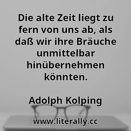 Die alte Zeit liegt zu fern von uns ab, als daß wir ihre Bräuche unmittelbar hinübernehmen könnten.
Adolph Kolping
