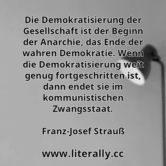 Die Demokratisierung der Gesellschaft ist der Beginn der Anarchie, das Ende der wahren Demokratie. Wenn die Demokratisierung weit genug fortgeschritten ist, dann endet sie im kommunistischen Zwangsstaat.
Franz-Josef Strauß
