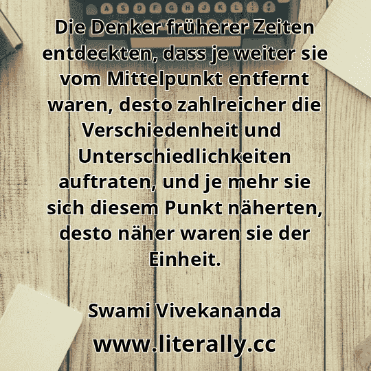 Die Denker früherer Zeiten entdeckten, dass je weiter sie vom Mittelpunkt entfernt waren, desto zahlreicher die Verschiedenheit und  Unterschiedlichkeiten auftraten, und je mehr sie sich diesem Punkt näherten, desto näher waren sie der Einheit.
Swami Vivekananda
