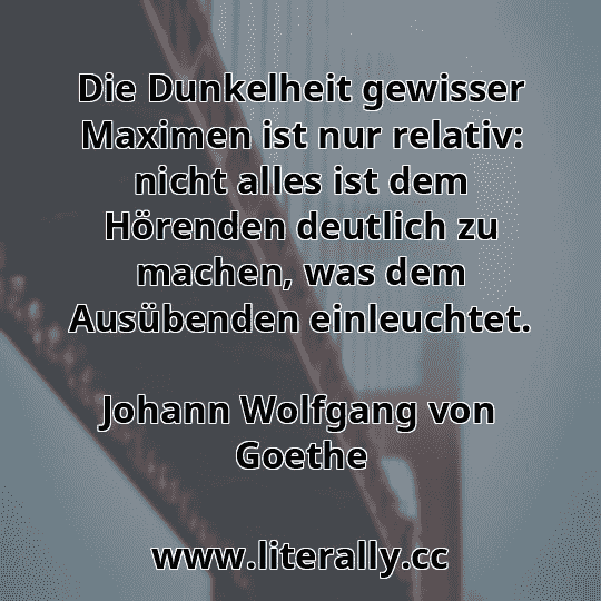 Die Dunkelheit gewisser Maximen ist nur relativ: nicht alles ist dem Hörenden deutlich zu machen, was dem Ausübenden einleuchtet.
Johann Wolfgang von Goethe
