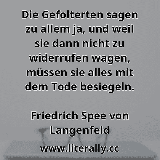 Die Gefolterten sagen zu allem ja, und weil sie dann nicht zu widerrufen wagen, müssen sie alles mit dem Tode besiegeln.
Friedrich Spee von Langenfeld
 Die Gefolterten sagen zu allem ja, und weil sie dann nicht zu widerrufen wagen, müssen sie alles mit dem Tode besiegeln.
Friedrich Spee von Langenfeld