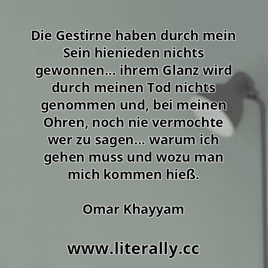 Die Gestirne haben durch mein Sein hienieden nichts gewonnen... ihrem Glanz wird durch meinen Tod nichts genommen und, bei meinen Ohren, noch nie vermochte wer zu sagen... warum ich gehen muss und wozu man mich kommen hieß.
Omar Khayyam
 Die Gestirne haben durch mein Sein hienieden nichts gewonnen... ihrem Glanz wird durch meinen Tod nichts genommen und, bei meinen Ohren, noch nie vermochte wer zu sagen... warum ich gehen muss und wozu man mich kommen hieß.
Omar Khayyam
