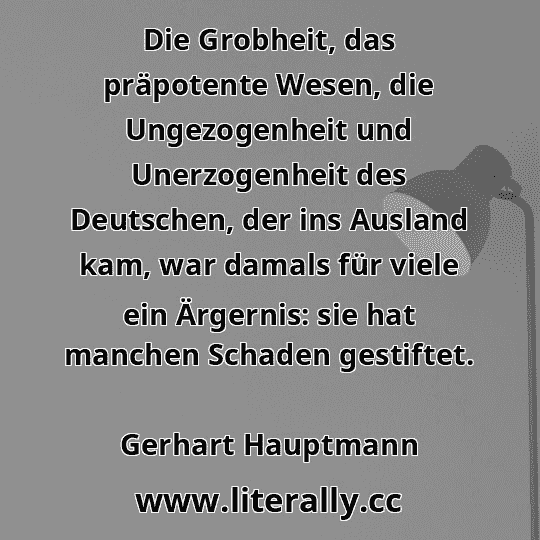 Die Grobheit, das präpotente Wesen, die Ungezogenheit und Unerzogenheit des Deutschen, der ins Ausland kam, war damals für viele ein Ärgernis: sie hat manchen Schaden gestiftet.
Gerhart Hauptmann
