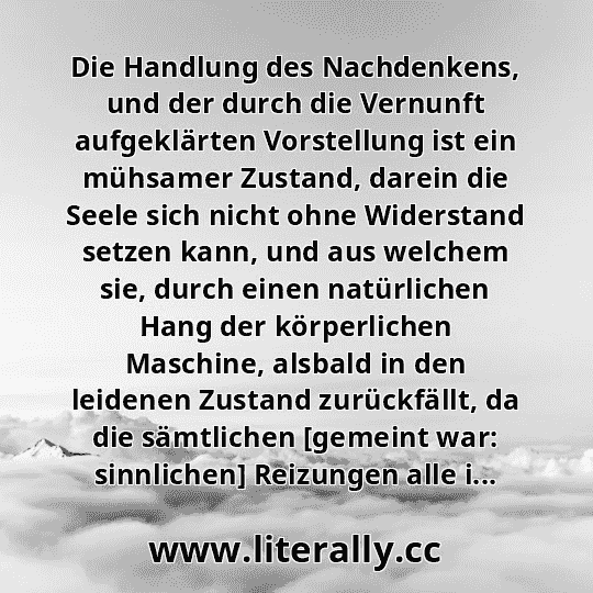 Die Handlung des Nachdenkens, und der durch die Vernunft aufgeklärten Vorstellung ist ein mühsamer Zustand, darein die Seele sich nicht ohne Widerstand setzen kann, und aus welchem sie, durch einen natürlichen Hang der körperlichen Maschine, alsbald in den leidenen Zustand zurückfällt, da die sämtlichen [gemeint war: sinnlichen] Reizungen alle i...
