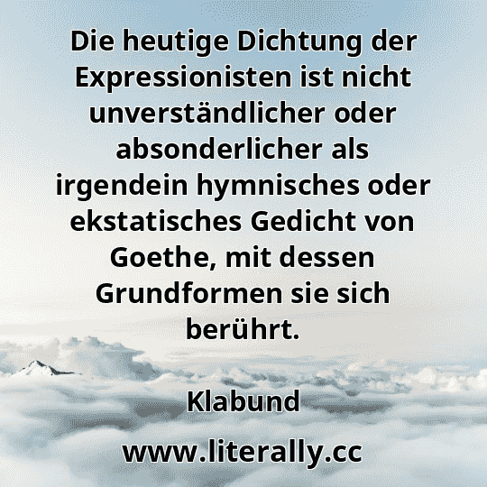 Die heutige Dichtung der Expressionisten ist nicht unverständlicher oder absonderlicher als irgendein hymnisches oder ekstatisches Gedicht von Goethe, mit dessen Grundformen sie sich berührt.
Klabund
