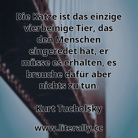 Die Katze ist das einzige vierbeinige Tier, das den Menschen eingeredet hat, er müsse es erhalten, es brauche dafür aber nichts zu tun.
Kurt Tucholsky
