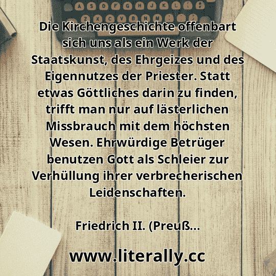 Die Kirchengeschichte offenbart sich uns als ein Werk der Staatskunst, des Ehrgeizes und des Eigennutzes der Priester. Statt etwas Göttliches darin zu finden, trifft man nur auf lästerlichen Missbrauch mit dem höchsten Wesen. Ehrwürdige Betrüger benutzen Gott als Schleier zur Verhüllung ihrer verbrecherischen Leidenschaften.
Friedrich II. (Preuß...