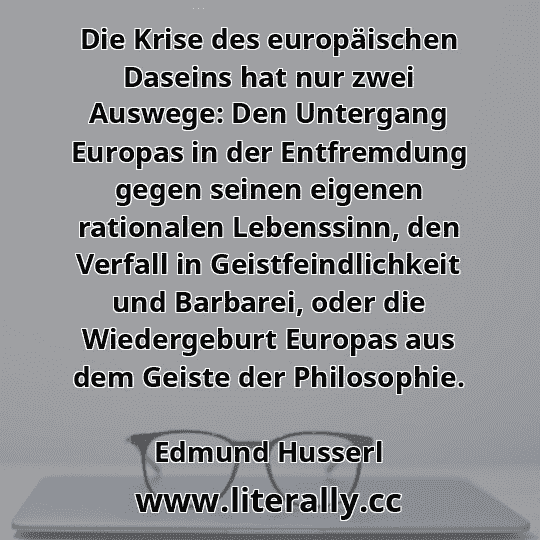 Die Krise des europäischen Daseins hat nur zwei Auswege: Den Untergang Europas in der Entfremdung gegen seinen eigenen rationalen Lebenssinn, den Verfall in Geistfeindlichkeit und Barbarei, oder die Wiedergeburt Europas aus dem Geiste der Philosophie.
Edmund Husserl
