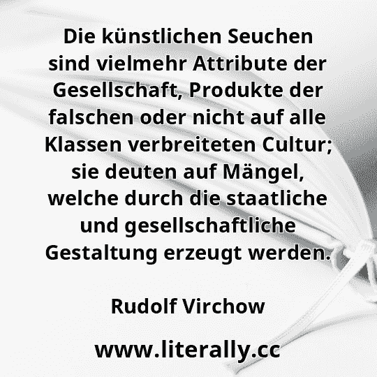 Die künstlichen Seuchen sind vielmehr Attribute der Gesellschaft, Produkte der falschen oder nicht auf alle Klassen verbreiteten Cultur; sie deuten auf Mängel, welche durch die staatliche und gesellschaftliche Gestaltung erzeugt werden.
Rudolf Virchow

