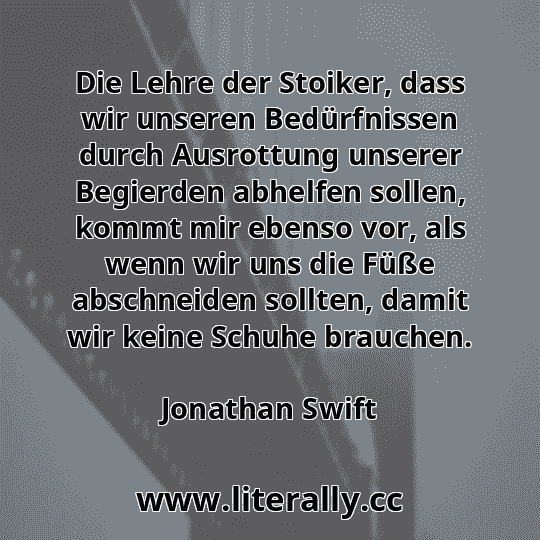 Die Lehre der Stoiker, dass wir unseren Bedürfnissen durch Ausrottung unserer Begierden abhelfen sollen, kommt mir ebenso vor, als wenn wir uns die Füße abschneiden sollten, damit wir keine Schuhe brauchen.
Jonathan Swift
