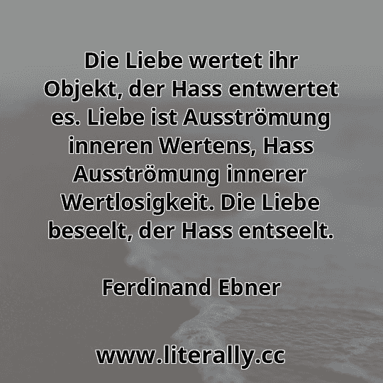 Die Liebe wertet ihr Objekt, der Hass entwertet es. Liebe ist Ausströmung inneren Wertens, Hass Ausströmung innerer Wertlosigkeit. Die Liebe beseelt, der Hass entseelt.
Ferdinand Ebner
