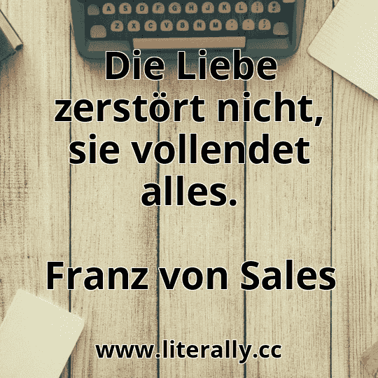 Die Liebe zerstört nicht, sie vollendet alles.
Franz von Sales
