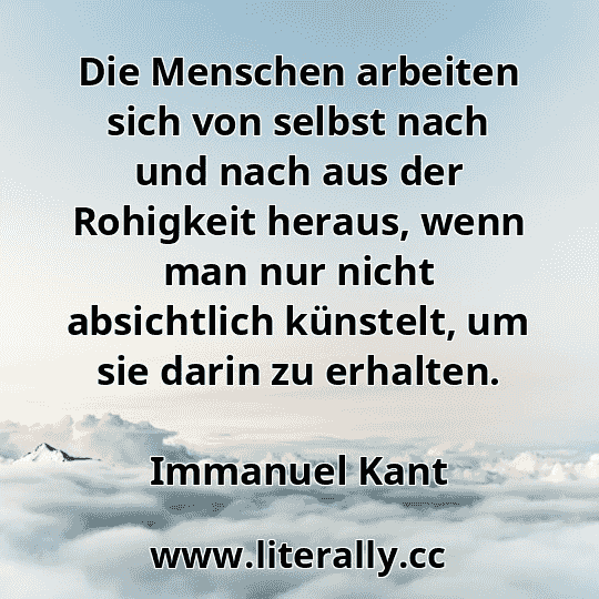 Die Menschen arbeiten sich von selbst nach und nach aus der Rohigkeit heraus, wenn man nur nicht absichtlich künstelt, um sie darin zu erhalten.
Immanuel Kant
