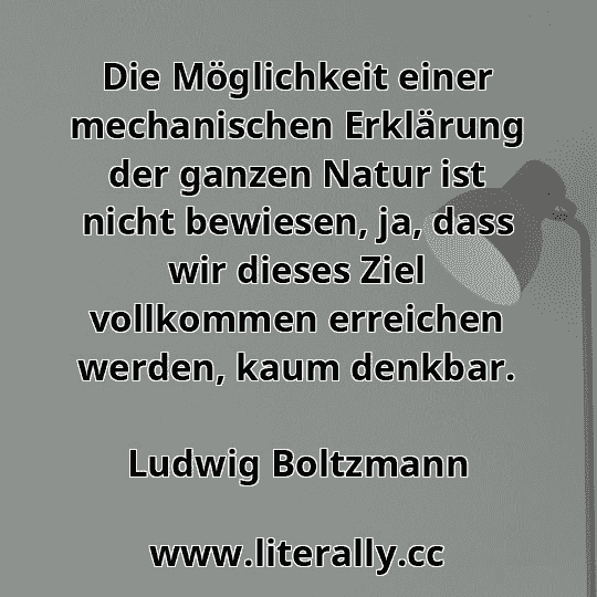 Die Möglichkeit einer mechanischen Erklärung der ganzen Natur ist nicht bewiesen, ja, dass wir dieses Ziel vollkommen erreichen werden, kaum denkbar.
Ludwig Boltzmann
Die Möglichkeit einer mechanischen Erklärung der ganzen Natur ist nicht bewiesen, ja, dass wir dieses Ziel vollkommen erreichen werden, kaum denkbar.
Ludwig Boltzmann