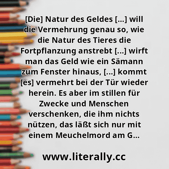 [Die] Natur des Geldes [...] will die Vermehrung genau so, wie die Natur des Tieres die Fortpflanzung anstrebt [...] wirft man das Geld wie ein Sämann zum Fenster hinaus, [...] kommt [es] vermehrt bei der Tür wieder herein. Es aber im stillen für Zwecke und Menschen verschenken, die ihm nichts nützen, das läßt sich nur mit einem Meuchelmord am G...
