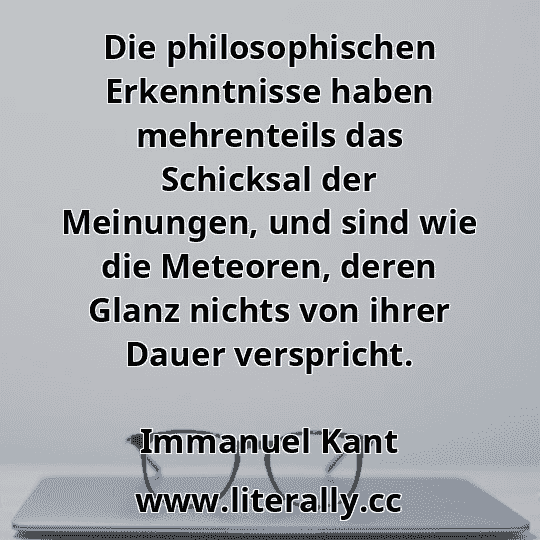 Die philosophischen Erkenntnisse haben mehrenteils das Schicksal der Meinungen, und sind wie die Meteoren, deren Glanz nichts von ihrer Dauer verspricht.
Immanuel Kant
