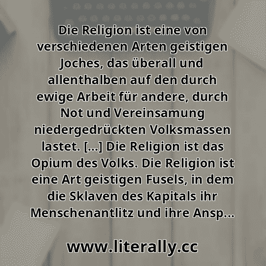 Die Religion ist eine von verschiedenen Arten geistigen Joches, das überall und allenthalben auf den durch ewige Arbeit für andere, durch Not und Vereinsamung niedergedrückten Volksmassen lastet. […] Die Religion ist das Opium des Volks. Die Religion ist eine Art geistigen Fusels, in dem die Sklaven des Kapitals ihr Menschenantlitz und ihre Ansp...
