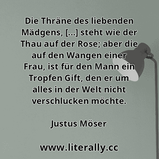 Die Thräne des liebenden Mädgens, [...] steht wie der Thau auf der Rose; aber die auf den Wangen einer Frau, ist für den Mann ein Tropfen Gift, den er um alles in der Welt nicht verschlucken möchte.
Justus Möser
