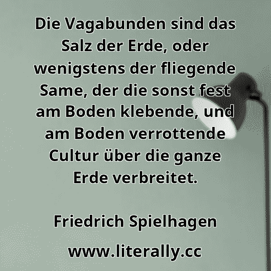Die Vagabunden sind das Salz der Erde, oder wenigstens der fliegende Same, der die sonst fest am Boden klebende, und am Boden verrottende Cultur über die ganze Erde verbreitet.
Friedrich Spielhagen
