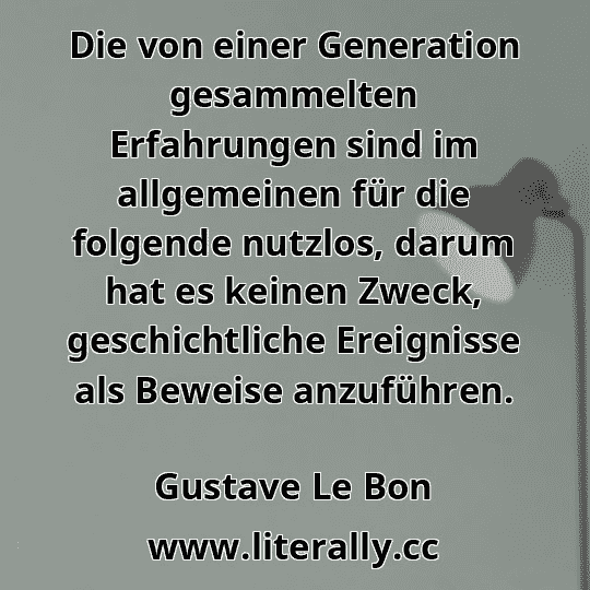 Die von einer Generation gesammelten Erfahrungen sind im allgemeinen für die folgende nutzlos, darum hat es keinen Zweck, geschichtliche Ereignisse als Beweise anzuführen.
Gustave Le Bon

