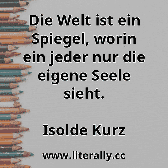 Die Welt ist ein Spiegel, worin ein jeder nur die eigene Seele sieht.
Isolde Kurz
