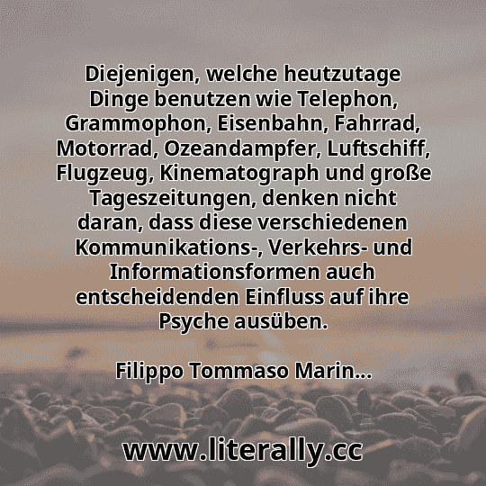 Diejenigen, welche heutzutage Dinge benutzen wie Telephon, Grammophon, Eisenbahn, Fahrrad, Motorrad, Ozeandampfer, Luftschiff, Flugzeug, Kinematograph und große Tageszeitungen, denken nicht daran, dass diese verschiedenen Kommunikations-, Verkehrs- und Informationsformen auch entscheidenden Einfluss auf ihre Psyche ausüben.
Filippo Tommaso Marin...