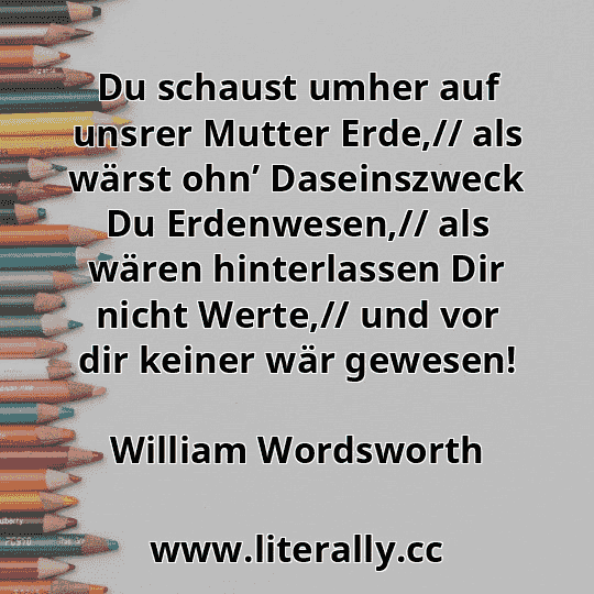 Du schaust umher auf unsrer Mutter Erde,// als wärst ohn’ Daseinszweck Du Erdenwesen,// als wären hinterlassen Dir nicht Werte,// und vor dir keiner wär gewesen!
William Wordsworth
